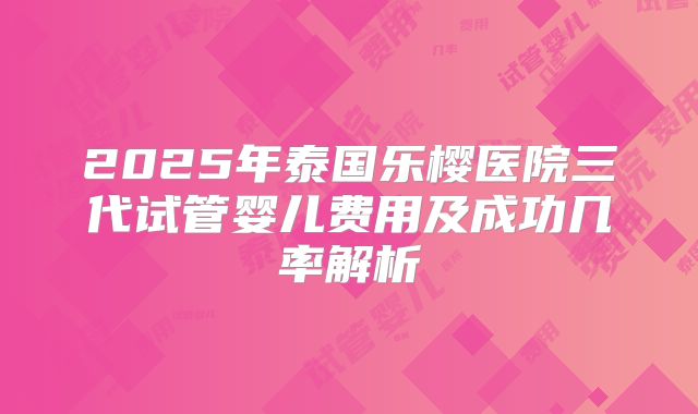 2025年泰国乐樱医院三代试管婴儿费用及成功几率解析