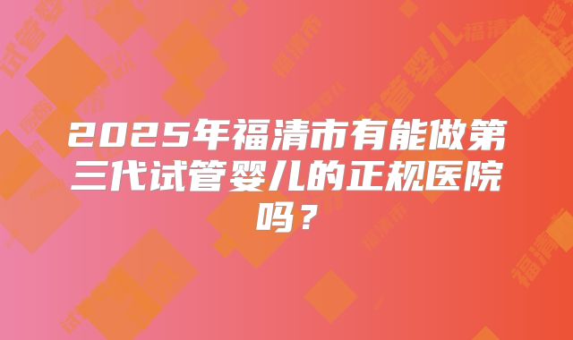 2025年福清市有能做第三代试管婴儿的正规医院吗？