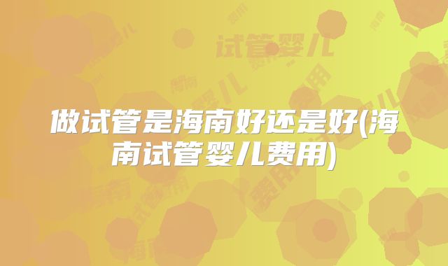 做试管是海南好还是好(海南试管婴儿费用)