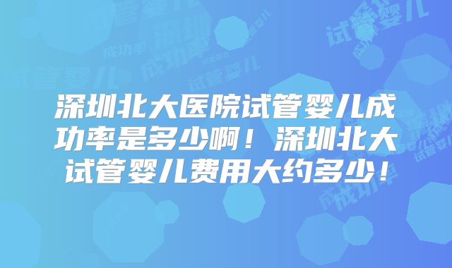 深圳北大医院试管婴儿成功率是多少啊!深圳北大试管婴儿费用大约多少!