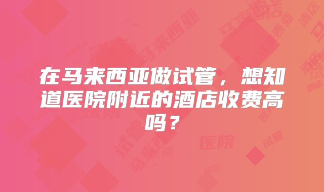 在马来西亚做试管，想知道医院附近的酒店收费高吗？