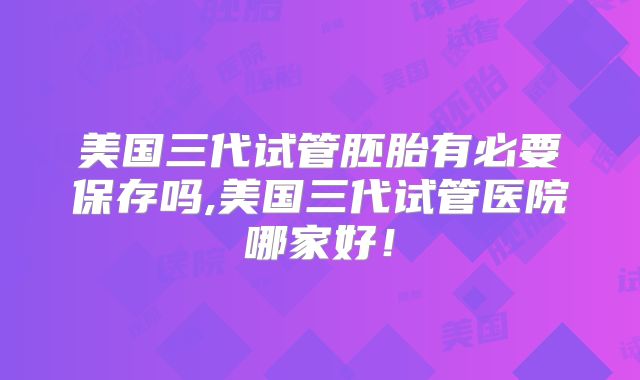 美国三代试管胚胎有必要保存吗,美国三代试管医院哪家好！