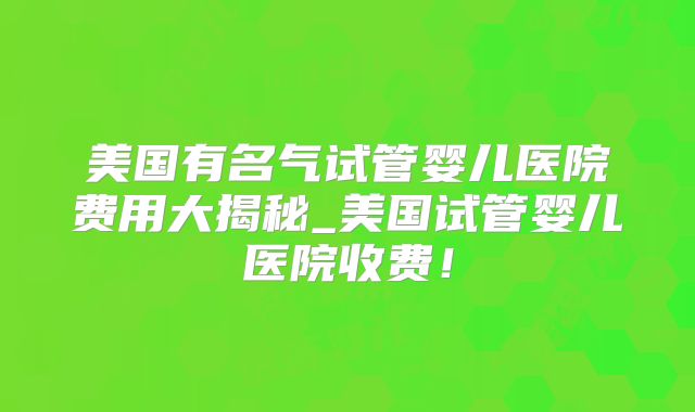 美国有名气试管婴儿医院费用大揭秘_美国试管婴儿医院收费！
