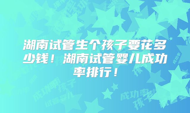 湖南试管生个孩子要花多少钱！湖南试管婴儿成功率排行！