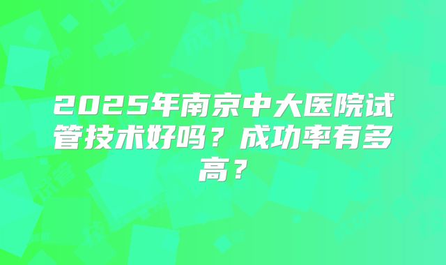 2025年南京中大医院试管技术好吗？成功率有多高？
