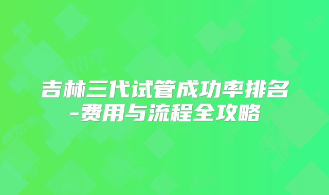 吉林三代试管成功率排名-费用与流程全攻略