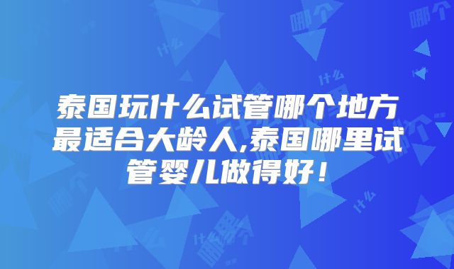 泰国玩什么试管哪个地方最适合大龄人,泰国哪里试管婴儿做得好！