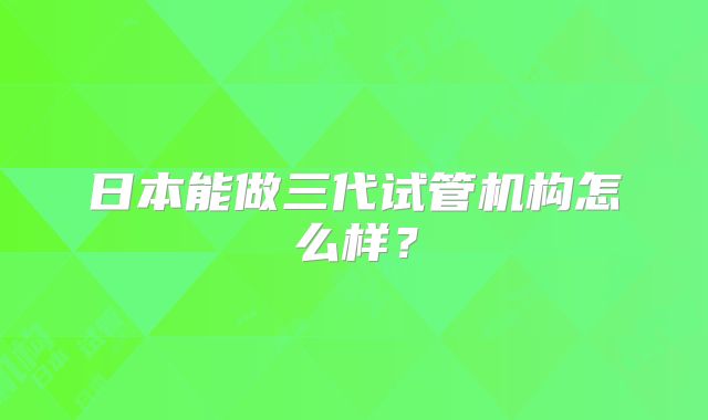 日本能做三代试管机构怎么样？
