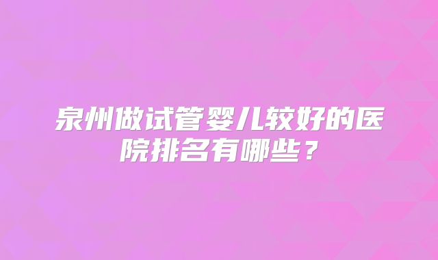 泉州做试管婴儿较好的医院排名有哪些?