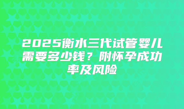 2025衡水三代试管婴儿需要多少钱？附怀孕成功率及风险