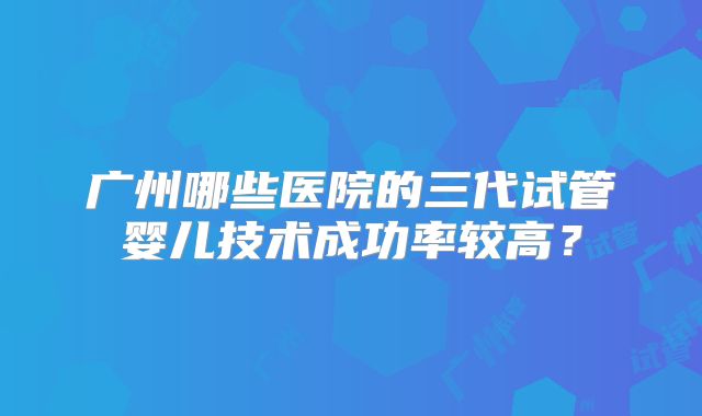 广州哪些医院的三代试管婴儿技术成功率较高?