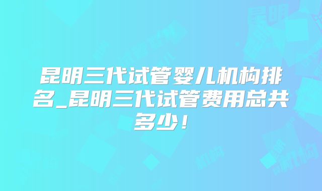 昆明三代试管婴儿机构排名_昆明三代试管费用总共多少！