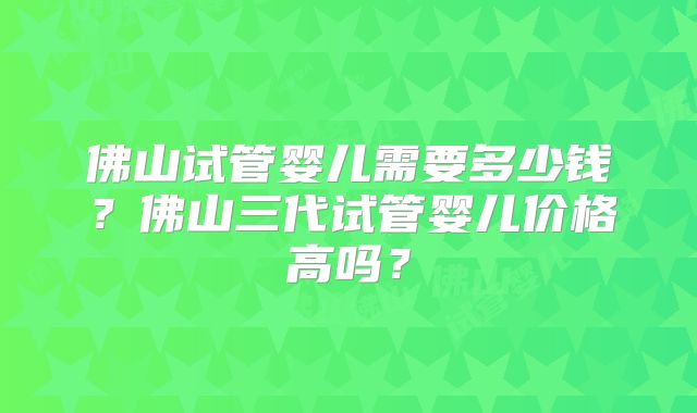 佛山试管婴儿需要多少钱？佛山三代试管婴儿价格高吗？