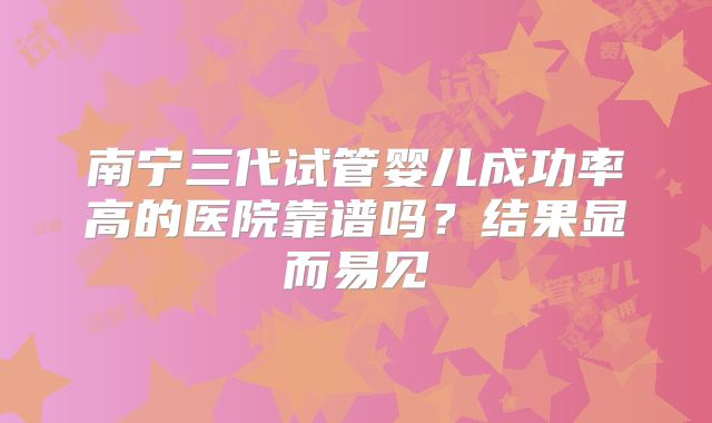 南宁三代试管婴儿成功率高的医院靠谱吗?结果显而易见