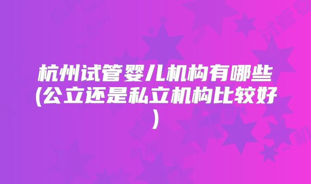 杭州试管婴儿机构有哪些(公立还是私立机构比较好)
