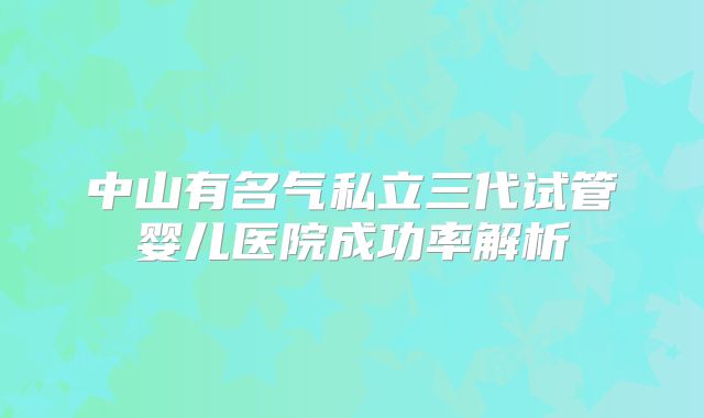 中山有名气私立三代试管婴儿医院成功率解析