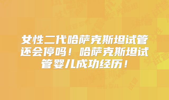 女性二代哈萨克斯坦试管还会停吗！哈萨克斯坦试管婴儿成功经历！