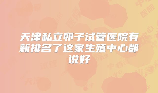 天津私立卵子试管医院有新排名了这家生殖中心都说好