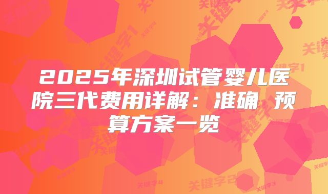 2025年深圳试管婴儿医院三代费用详解:准确 预算方案一览