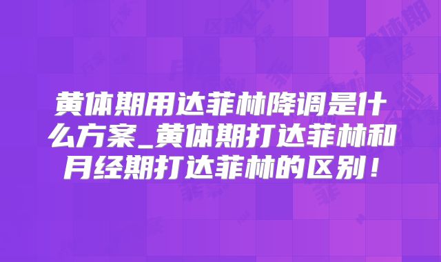 黄体期用达菲林降调是什么方案_黄体期打达菲林和月经期打达菲林的区别！