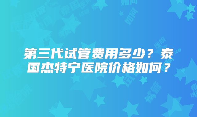 第三代试管费用多少？泰国杰特宁医院价格如何？