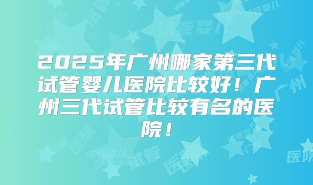 2025年广州哪家第三代试管婴儿医院比较好！广州三代试管比较有名的医院！