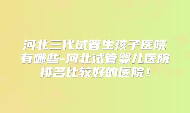 河北三代试管生孩子医院有哪些-河北试管婴儿医院排名比较好的医院!
