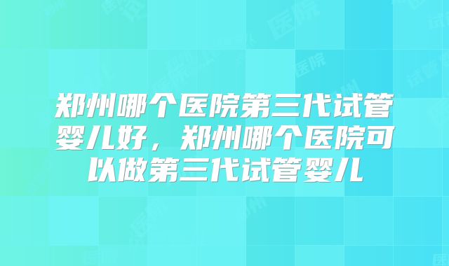 郑州哪个医院第三代试管婴儿好,郑州哪个医院可以做第三代试管婴儿