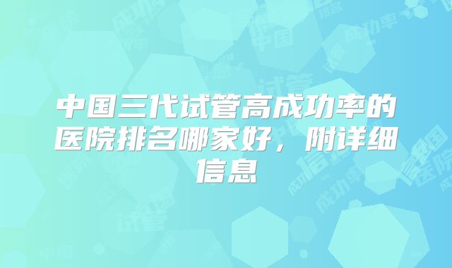 中国三代试管高成功率的医院排名哪家好，附详细信息