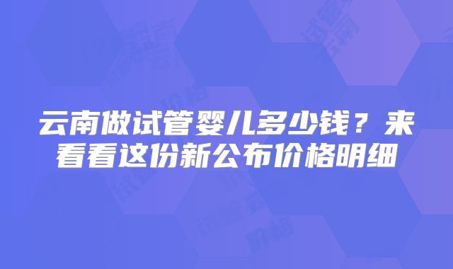 云南做试管婴儿多少钱？来看看这份新公布价格明细