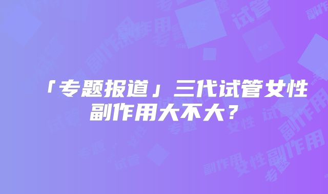 「专题报道」三代试管女性副作用大不大？