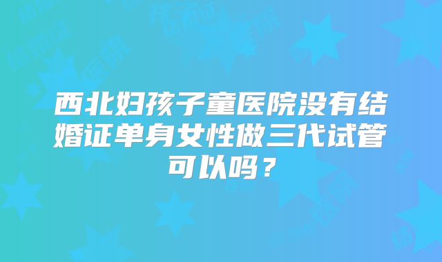 西北妇孩子童医院没有结婚证单身女性做三代试管可以吗?