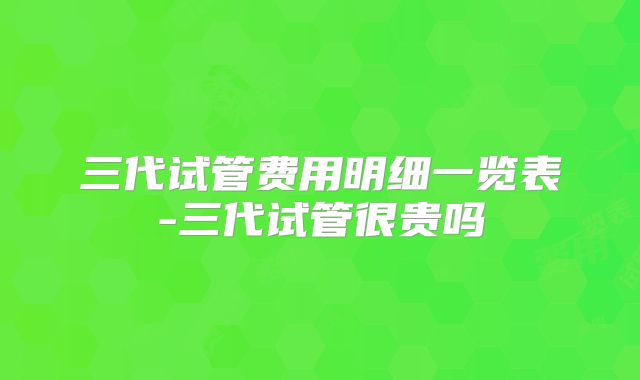 三代试管费用明细一览表-三代试管很贵吗