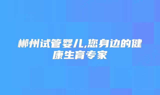 郴州试管婴儿,您身边的健康生育专家
