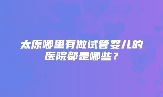 太原哪里有做试管婴儿的医院都是哪些？