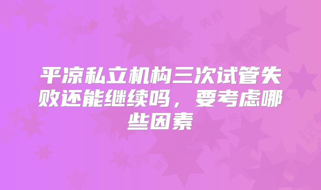 平凉私立机构三次试管失败还能继续吗，要考虑哪些因素