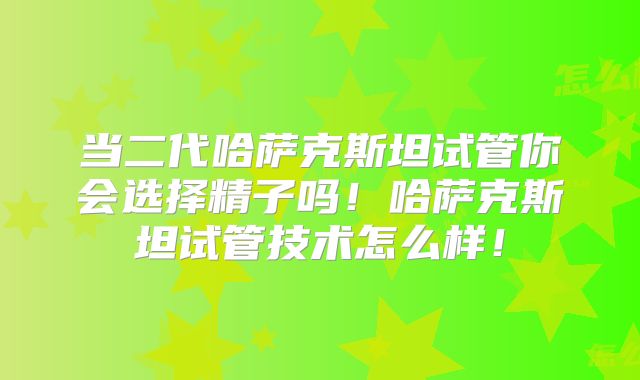 当二代哈萨克斯坦试管你会选择精子吗！哈萨克斯坦试管技术怎么样！