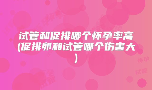 试管和促排哪个怀孕率高(促排卵和试管哪个伤害大)