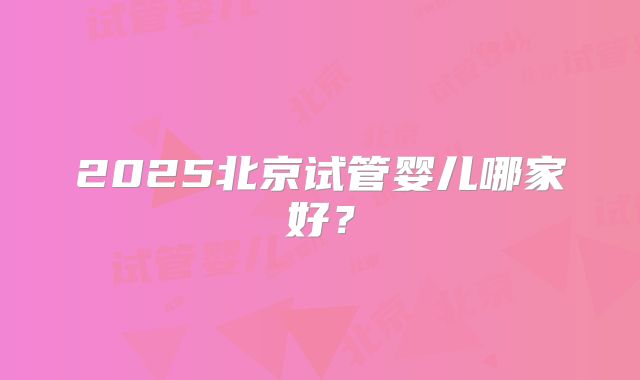 2025北京试管婴儿哪家好?