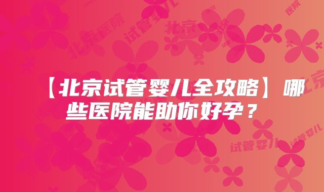 【北京试管婴儿全攻略】哪些医院能助你好孕？
