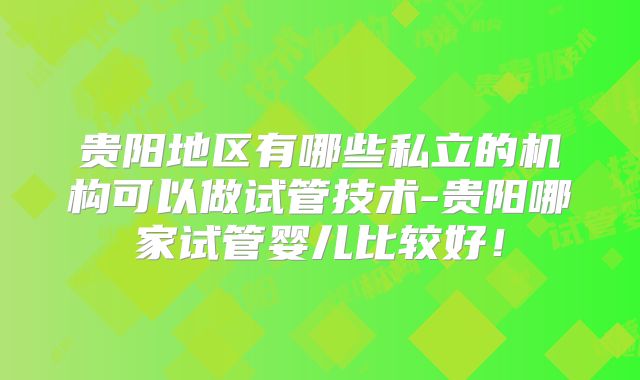 贵阳地区有哪些私立的机构可以做试管技术-贵阳哪家试管婴儿比较好！