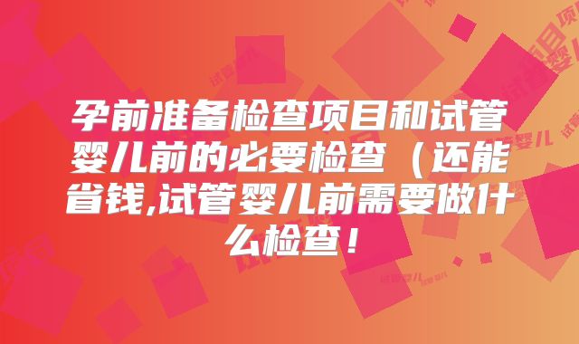 孕前准备检查项目和试管婴儿前的必要检查（还能省钱,试管婴儿前需要做什么检查！