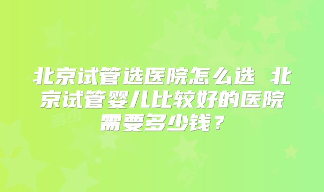北京试管选医院怎么选 北京试管婴儿比较好的医院需要多少钱？