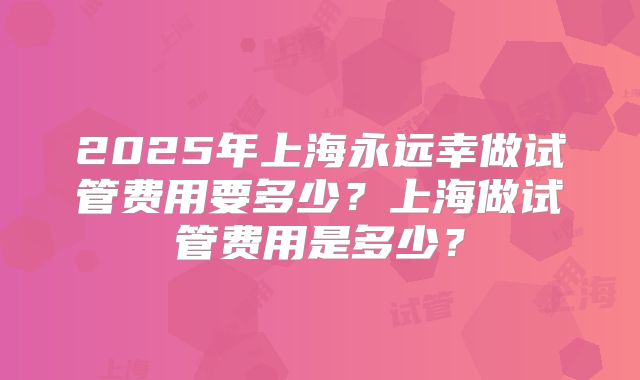 2025年上海永远幸做试管费用要多少？上海做试管费用是多少？