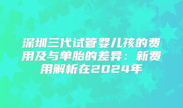 深圳三代试管婴儿孩的费用及与单胎的差异：新费用解析在2024年