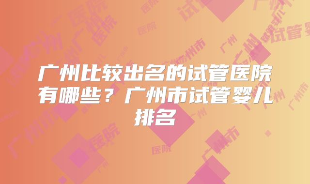 广州比较出名的试管医院有哪些？广州市试管婴儿排名