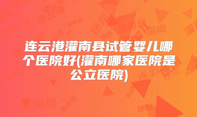 连云港灌南县试管婴儿哪个医院好(灌南哪家医院是公立医院)