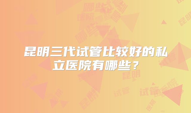 昆明三代试管比较好的私立医院有哪些？