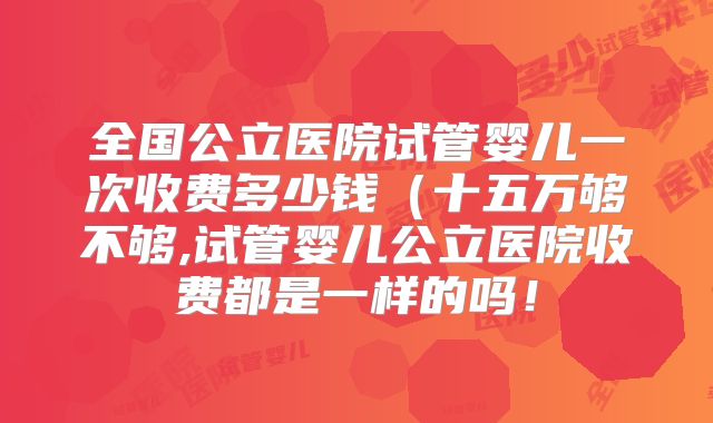 全国公立医院试管婴儿一次收费多少钱（十五万够不够,试管婴儿公立医院收费都是一样的吗！