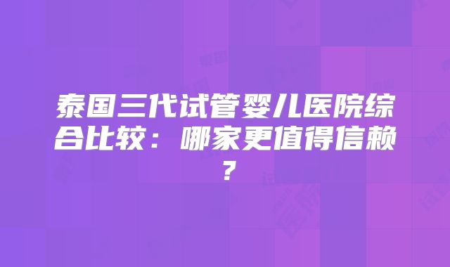 泰国三代试管婴儿医院综合比较：哪家更值得信赖？
